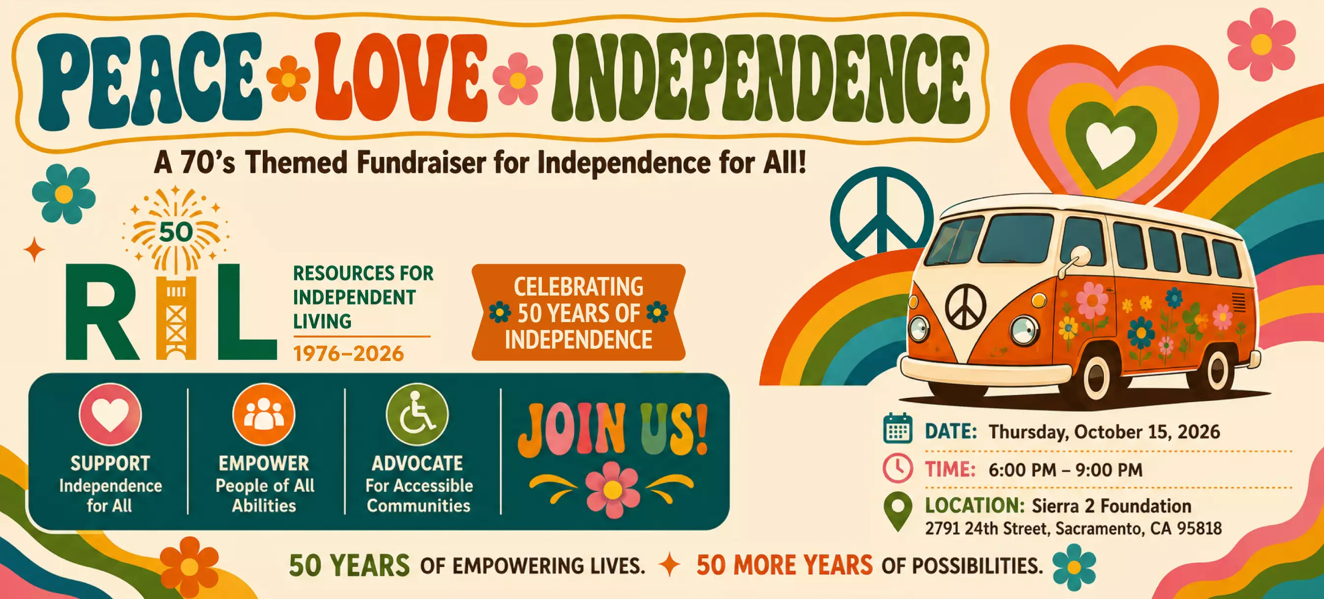 Peace, Love, and Independence: A 70's Themed Fundraiser for Independence for All! Thursday, October 15, 2026. 6:00pm - 9:00pm. Sierra 2 Foundation, 2791 24th Street, Sacramento, CA 95818. Resources for Independence | 1976 - 2026. Celebrating 50 Years of Independence. Support Independence for All. Empower People of All Abilities. Advocate for Accessible Communities. Join Us! 50 Years of Empowering Lives. 50 More Years of Possibilities (with artwork of 70s themed rainbows, flowers, peace sign, hearts, and VW bus).